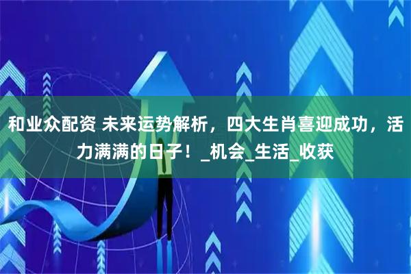 和业众配资 未来运势解析，四大生肖喜迎成功，活力满满的日子！_机会_生活_收获