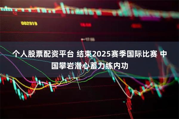 个人股票配资平台 结束2025赛季国际比赛 中国攀岩潜心蓄力练内功