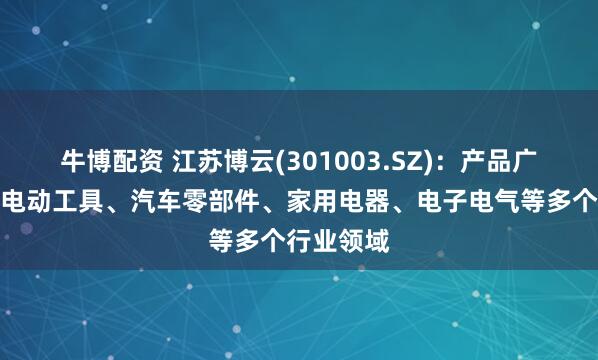牛博配资 江苏博云(301003.SZ)：产品广泛运用于电动工具、汽车零部件、家用电器、电子电气等多个行业领域