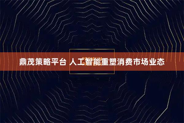 鼎茂策略平台 人工智能重塑消费市场业态
