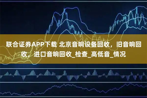 联合证券APP下载 北京音响设备回收，旧音响回收，进口音响回收_检查_高低音_情况