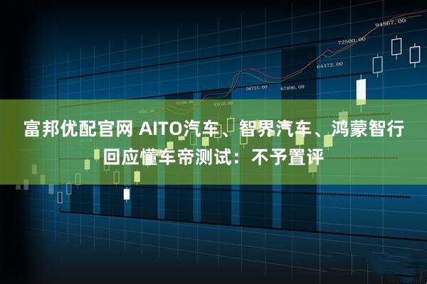 富邦优配官网 AITO汽车、智界汽车、鸿蒙智行回应懂车帝测试：不予置评