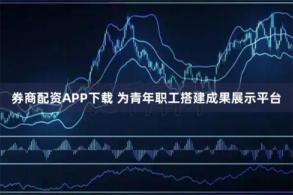 券商配资APP下载 为青年职工搭建成果展示平台
