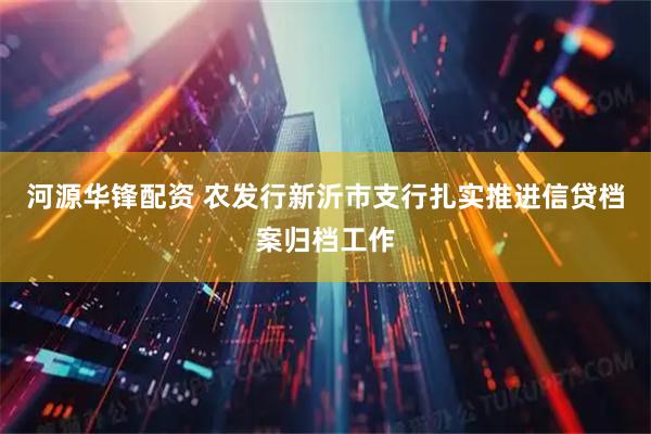 河源华锋配资 农发行新沂市支行扎实推进信贷档案归档工作