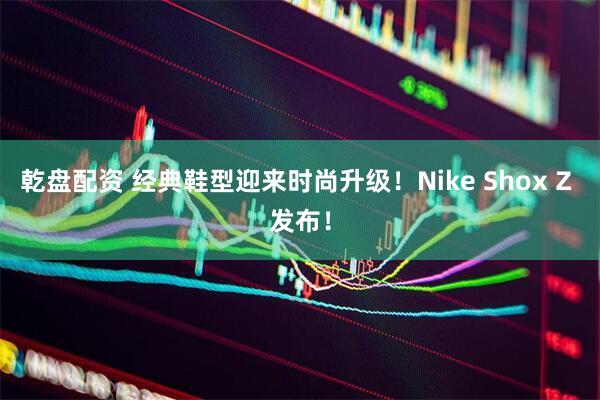 乾盘配资 经典鞋型迎来时尚升级！Nike Shox Z 发布！