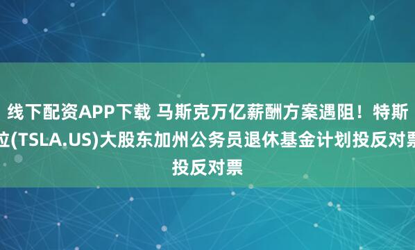 线下配资APP下载 马斯克万亿薪酬方案遇阻！特斯拉(TSLA.US)大股东加州公务员退休基金计划投反对票