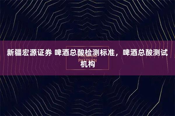 新疆宏源证券 啤酒总酸检测标准，啤酒总酸测试机构