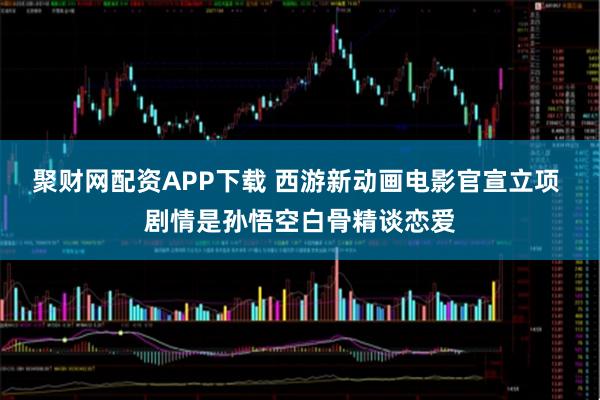 聚财网配资APP下载 西游新动画电影官宣立项 剧情是孙悟空白骨精谈恋爱