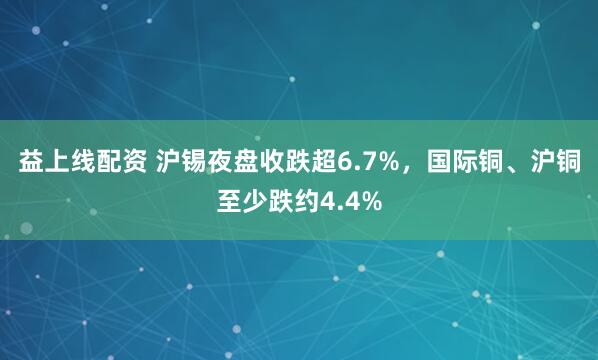 益上线配资 沪锡夜盘收跌超6.7%，国际铜、沪铜至少跌约4.4%