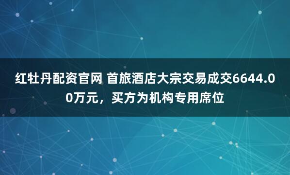 红牡丹配资官网 首旅酒店大宗交易成交6644.00万元，买方为机构专用席位