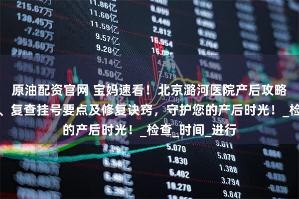 原油配资官网 宝妈速看！北京潞河医院产后攻略涵盖出院流程、复查挂号要点及修复诀窍，守护您的产后时光！_检查_时间_进行