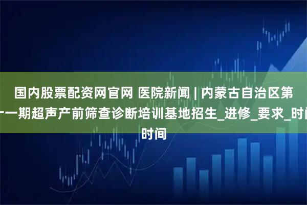 国内股票配资网官网 医院新闻 | 内蒙古自治区第十一期超声产前筛查诊断培训基地招生_进修_要求_时间