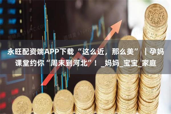 永旺配资端APP下载 “这么近，那么美” ｜孕妈课堂约你“周末到河北”！_妈妈_宝宝_家庭