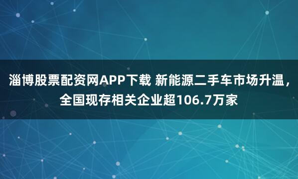 淄博股票配资网APP下载 新能源二手车市场升温，全国现存相关企业超106.7万家