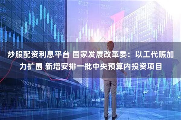 炒股配资利息平台 国家发展改革委：以工代赈加力扩围 新增安排一批中央预算内投资项目