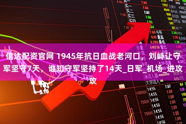 信达配资官网 1945年抗日血战老河口，刘峙让守军坚守7天，谁知守军坚持了14天_日军_机场_进攻