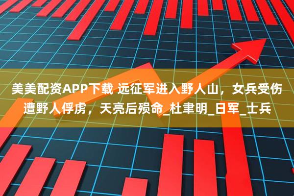 美美配资APP下载 远征军进入野人山，女兵受伤遭野人俘虏，天亮后殒命_杜聿明_日军_士兵