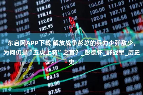 东启网APP下载 解放战争彭总的兵力少歼敌少，为何仍是“五虎上将”之首？_彭德怀_野战军_历史