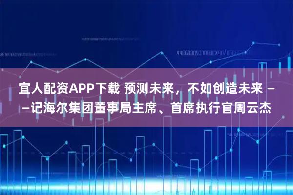 宜人配资APP下载 预测未来，不如创造未来 ——记海尔集团董事局主席、首席执行官周云杰