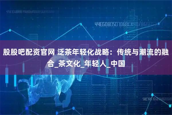 股股吧配资官网 泛茶年轻化战略：传统与潮流的融合_茶文化_年轻人_中国