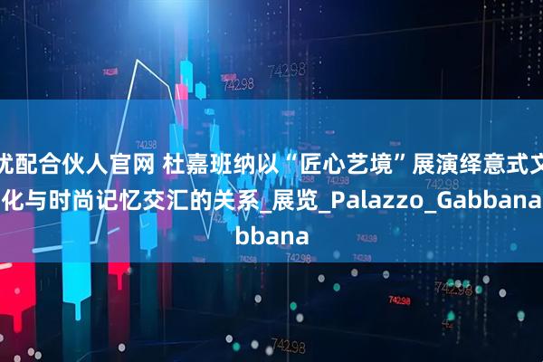 优配合伙人官网 杜嘉班纳以“匠心艺境”展演绎意式文化与时尚记忆交汇的关系_展览_Palazzo_Gabbana