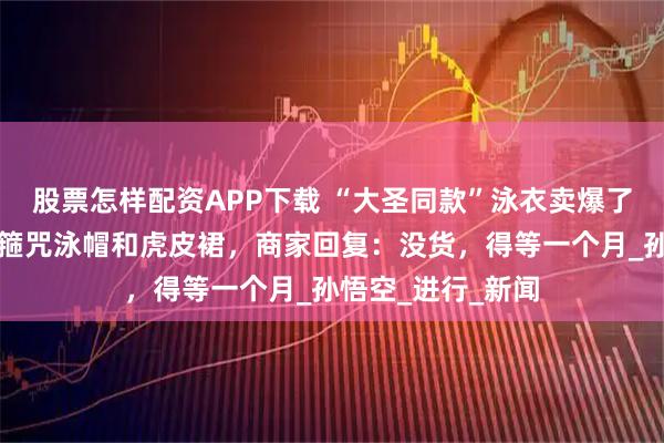 股票怎样配资APP下载 “大圣同款”泳衣卖爆了！还有配套的紧箍咒泳帽和虎皮裙，商家回复：没货，得等一个月_孙悟空_进行_新闻