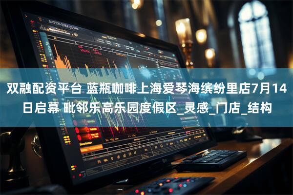 双融配资平台 蓝瓶咖啡上海爱琴海缤纷里店7月14日启幕 毗邻乐高乐园度假区_灵感_门店_结构