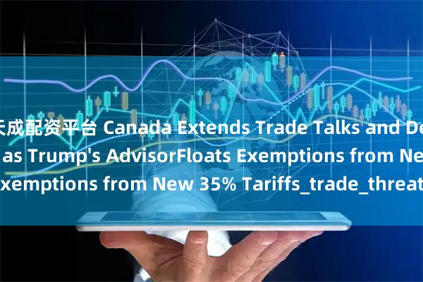 天成配资平台 Canada Extends Trade Talks and Delay Countertariffs as Trump's AdvisorFloats Exemptions from New 35% Tariffs_trade_threat_letter