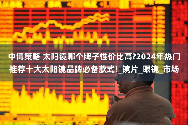 中博策略 太阳镜哪个牌子性价比高?2024年热门推荐十大太阳镜品牌必备款式!_镜片_眼镜_市场