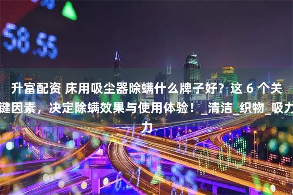 升富配资 床用吸尘器除螨什么牌子好？这 6 个关键因素，决定除螨效果与使用体验！_清洁_织物_吸力