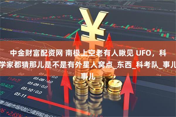 中金财富配资网 南极上空老有人瞅见 UFO，科学家都猜那儿是不是有外星人窝点_东西_科考队_事儿