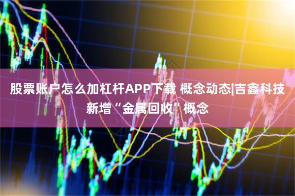 股票账户怎么加杠杆APP下载 概念动态|吉鑫科技新增“金属回收”概念