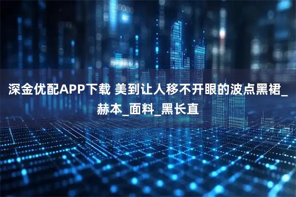 深金优配APP下载 美到让人移不开眼的波点黑裙_赫本_面料_黑长直
