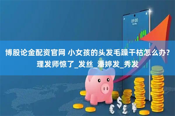 博股论金配资官网 小女孩的头发毛躁干枯怎么办?理发师惊了_发丝_潘婷发_秀发