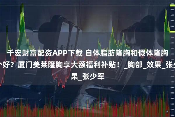 千宏财富配资APP下载 自体脂肪隆胸和假体隆胸哪个好？厦门美莱隆胸享大额福利补贴！_胸部_效果_张少军