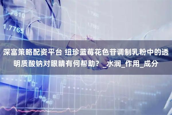 深富策略配资平台 纽珍蓝莓花色苷调制乳粉中的透明质酸钠对眼睛有何帮助？_水润_作用_成分