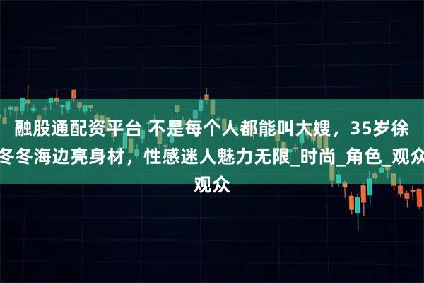 融股通配资平台 不是每个人都能叫大嫂，35岁徐冬冬海边亮身材，性感迷人魅力无限_时尚_角色_观众