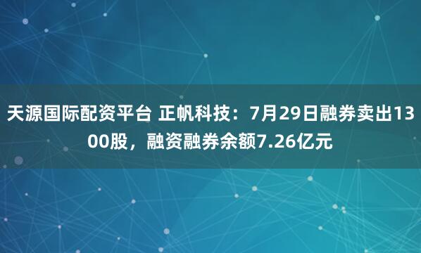 天源国际配资平台 正帆科技：7月29日融券卖出1300股，融资融券余额7.26亿元