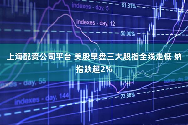 上海配资公司平台 美股早盘三大股指全线走低 纳指跌超2%