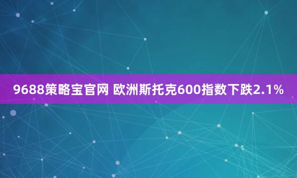 9688策略宝官网 欧洲斯托克600指数下跌2.1%