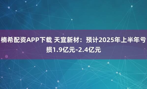 楠希配资APP下载 天宜新材：预计2025年上半年亏损1.9亿元-2.4亿元