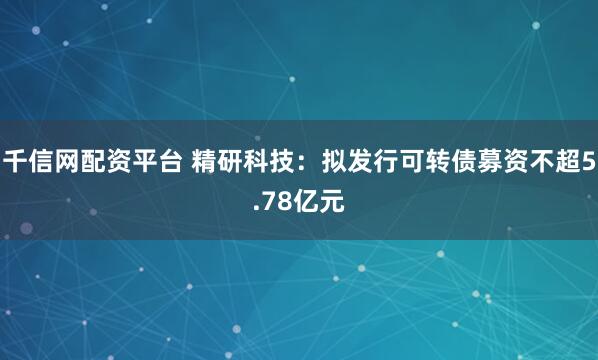 千信网配资平台 精研科技：拟发行可转债募资不超5.78亿元
