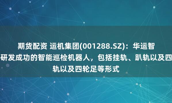 期货配资 运机集团(001288.SZ)：华运智远目前继已研发成功的智能巡检机器人，包括挂轨、趴轨以及四轮足等形式