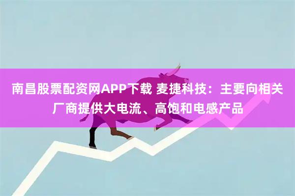 南昌股票配资网APP下载 麦捷科技：主要向相关厂商提供大电流、高饱和电感产品