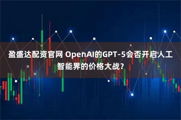 盈盛达配资官网 OpenAI的GPT-5会否开启人工智能界的价格大战？