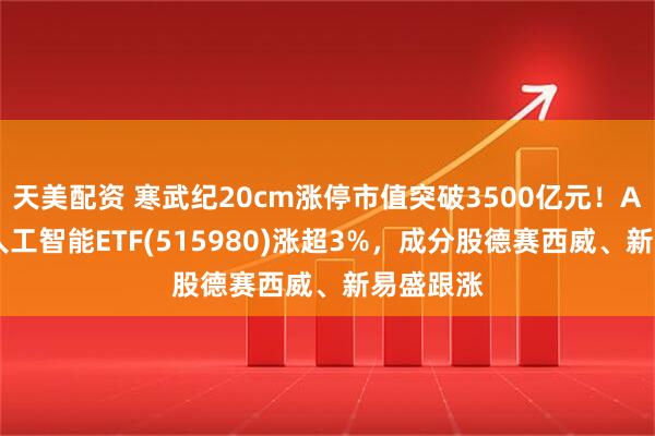 天美配资 寒武纪20cm涨停市值突破3500亿元！AI小宽基人工智能ETF(515980)涨超3%，成分股德赛西威、新易盛跟涨