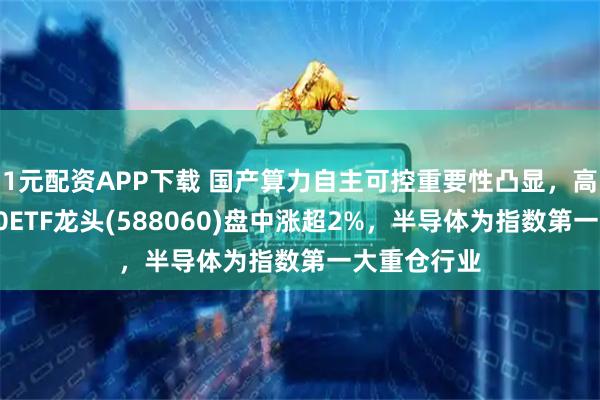1元配资APP下载 国产算力自主可控重要性凸显，高弹性科创50ETF龙头(588060)盘中涨超2%，半导体为指数第一大重仓行业