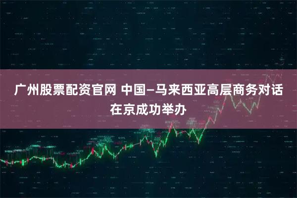 广州股票配资官网 中国—马来西亚高层商务对话在京成功举办