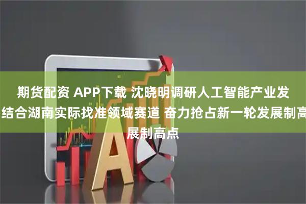 期货配资 APP下载 沈晓明调研人工智能产业发展 结合湖南实际找准领域赛道 奋力抢占新一轮发展制高点