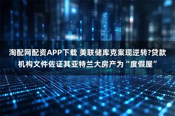 淘配网配资APP下载 美联储库克案现逆转?贷款机构文件佐证其亚特兰大房产为“度假屋”